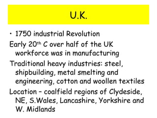 U.K. 1750 industrial Revolution Early 20 th  C over half of the UK workforce was in manufacturing Traditional heavy industries: steel, shipbuilding, metal smelting and engineering, cotton and woollen textiles Location – coalfield regions of Clydeside, NE, S.Wales, Lancashire, Yorkshire and W. Midlands 