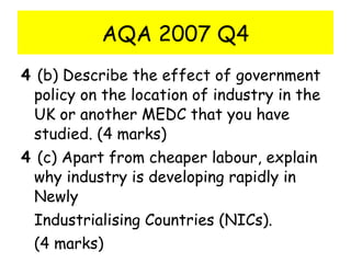 AQA 2007 Q4 4  (b) Describe the effect of government policy on the location of industry in the UK or another MEDC that you have studied. (4 marks) 4  (c) Apart from cheaper labour, explain why industry is developing rapidly in Newly Industrialising Countries (NICs). (4 marks) 