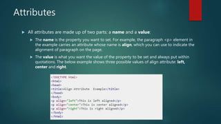 Attributes
 All attributes are made up of two parts: a name and a value:
 The name is the property you want to set. For example, the paragraph <p> element in
the example carries an attribute whose name is align, which you can use to indicate the
alignment of paragraph on the page.
 The value is what you want the value of the property to be set and always put within
quotations. The below example shows three possible values of align attribute: left,
center and right.
 
