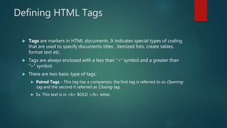Defining HTML Tags
 Tags are markers in HTML documents. It indicates special types of coding
that are used to specify documents titles , itemized lists, create tables,
format text etc.
 Tags are always enclosed with a less than “<“ symbol and a greater than
“>” symbol.
 There are two basic type of tags:
 Paired Tags – This tag has a companion, the first tag is referred to as Opening
tag and the second it referred as Closing tag.
 Ex. This text is in <b> BOLD </b> letter.
 