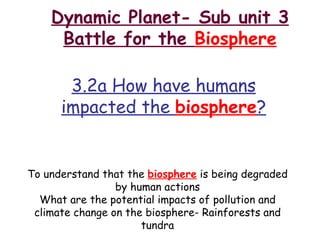 Dynamic Planet- Sub unit 3 Battle for the  Biosphere 3.2a How have humans impacted the  biosphere ? To understand that the  biosphere  is being degraded by human actions What are the potential impacts of pollution and climate change on the biosphere- Rainforests and tundra 