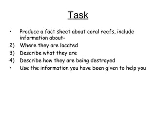 Task Produce a fact sheet about coral reefs, include information about- Where they are located Describe what they are Describe how they are being destroyed Use the information you have been given to help you 