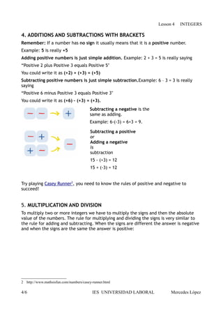 Lesson 4   INTEGERS

4. ADDITIONS AND SUBTRACTIONS WITH BRACKETS
Remember: If a number has no sign it usually means that it is a positive number.
Example: 5 is really +5
Adding positive numbers is just simple addition. Example: 2 + 3 = 5 is really saying
“Positive 2 plus Positive 3 equals Positive 5″
You could write it as (+2) + (+3) = (+5)
Subtracting positive numbers is just simple subtraction.Example: 6 – 3 = 3 is really
saying
“Positive 6 minus Positive 3 equals Positive 3″
You could write it as (+6) – (+3) = (+3).
                                        Subtracting a negative is the
                                        same as adding.
                                        Example: 6-(-3) = 6+3 = 9.

                                         Subtracting a positive
                                         or
                                         Adding a negative
                                         is
                                         subtraction
                                         15 - (+3) = 12
                                         15 + (-3) = 12


Try playing Casey Runner2, you need to know the rules of positive and negative to
succeed!


5. MULTIPLICATION AND DIVISION
To multiply two or more integers we have to multiply the signs and then the absolute
value of the numbers. The rule for multiplying and dividing the signs is very similar to
the rule for adding and subtracting. When the signs are different the answer is negative
and when the signs are the same the answer is positive:




2 http://www.mathsisfun.com/numbers/casey-runner.html

4/6                                       IES UNIVERSIDAD LABORAL             Mercedes López
 