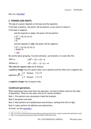 Lesson 4     INTEGERS

Now try a Test Bite3


6. POWERS AND ROOTS
The sign of a power depends on the base and the exponent.
If the base is positive, the power will be positive, as you learnt in lesson 2.
If the base is negative,
        and the exponent is even, the power will be positive:
        (–3)4 = (–3)(–3)(–3)(–3)
        = (9)(9)
        = 81
        and the exponent is odd, the power will be negative:
        (–3)5 = (–3)(–3)(–3)(–3)(–3)
        = (9)(9)(–3)
        = –243
Be careful about grouping. To avoid confusion, use brackets () in cases like this:
With () :                   (-2)2 = (-2) × (-2) = 4

Without () :                -22 = -(22) = – (2 × 2) = -4
The rules for square roots are as follows:
a positive integer has two square roots, one is positive and the other one is negative (its

opposite):


a negative integer has no square roots.


Combined operations.
When expressions have more than one operation, we have to follow rules for the order
of operations. These are the same rules as for natural numbers:
Rule 1: First perform any calculations inside the brackets.
Rule 2: Do powers and roots.
Rule 3: Next perform all multiplications and divisions, working from left to right.
Rule 4: Lastly, perform all additions and subtractions.
To finish, try this exercises.4

3 http://www.bbc.co.uk/apps/ifl/schools/gcsebitesize/maths/quizengine?quiz=negativenumbers&templateStyle=maths
4 http://www.regentsprep.org/Regents/math/ALGEBRA/AOP3/Smixed.htm

5/6                                        IES UNIVERSIDAD LABORAL                         Mercedes López
 