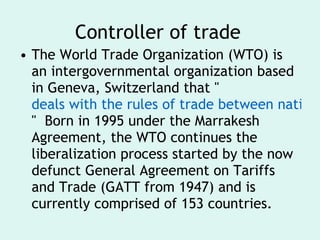 Controller of trade The World Trade Organization (WTO) is an intergovernmental organization based in Geneva, Switzerland that " deals with the rules of trade between nations at a global or near-global level. "  Born in 1995 under the Marrakesh Agreement, the WTO continues the liberalization process started by the now defunct General Agreement on Tariffs and Trade (GATT from 1947) and is currently comprised of 153 countries. 