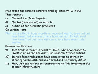 Free trade has come to dominate trading, since WTO in 50s They removed  Tax and tariffs on imports Quotas (numbers of) on imports Subsidies for domestic producers On certain items This has resulted in huge growth in trade and wealth, some nations have benefited whereas others have lost out. In Asia most have benefited but most African nations have seen trade decline Reasons for this are-  that trade is mainly in hands of TNCs- who have chosen to invest in China and India not Sub Saharan African nations In Asia free trade zones have been set up to attract by offering tax breaks, non union areas and limited regulation Many African nations are unattractive to TNC investment due to poor infrastructure 