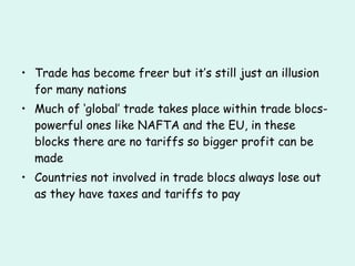 Trade has become freer but it’s still just an illusion for many nations Much of ‘global’ trade takes place within trade blocs- powerful ones like NAFTA and the EU, in these blocks there are no tariffs so bigger profit can be made Countries not involved in trade blocs always lose out as they have taxes and tariffs to pay 