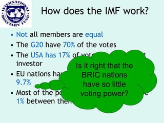 Not  all members are  equal The  G20  have  70%  of the votes The  USA has 17%  of votes as the biggest investor EU nations have 25% while  BRICS have 9.7% Most of the poorest  African nations  have  1%  between them How does the IMF work? Is it right that the BRIC nations have so little voting power? 