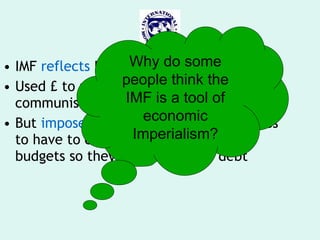 IMF  reflects  US & EU  interests Used £ to promote fight against communism But  imposed conditions  that led to LEDCs to have to cut health & education budgets so they could cut their debt Why do some people think the IMF is a tool of economic Imperialism? 