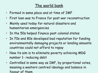 The world bank Formed in same place and at time of IMF First loan was to France for post war reconstruction Mainly used today for natural disasters and humanitarian emergencies In the 50s helped finance post colonial states In 70s and 80s developed bad reputation for funding environmentally damaging projects or lending amounts countries could not afford to repay Now its aim is to eliminate poverty achieving MDG number 1- reducing debt Controlled in same way as IMF, by proportional votes, meaning a western centred ideology and balance in favour of them 