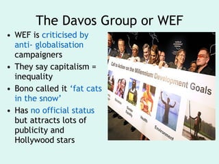 The Davos Group or WEF WEF is  criticised by anti- globalisation  campaigners They say capitalism = inequality Bono called it  ‘fat cats in the snow’ Has  no official status  but attracts lots of publicity and Hollywood stars 