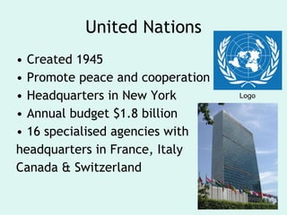 United Nations Created 1945 Promote peace and cooperation Headquarters in New York Annual budget $1.8 billion 16 specialised agencies with headquarters in France, Italy Canada & Switzerland Logo 