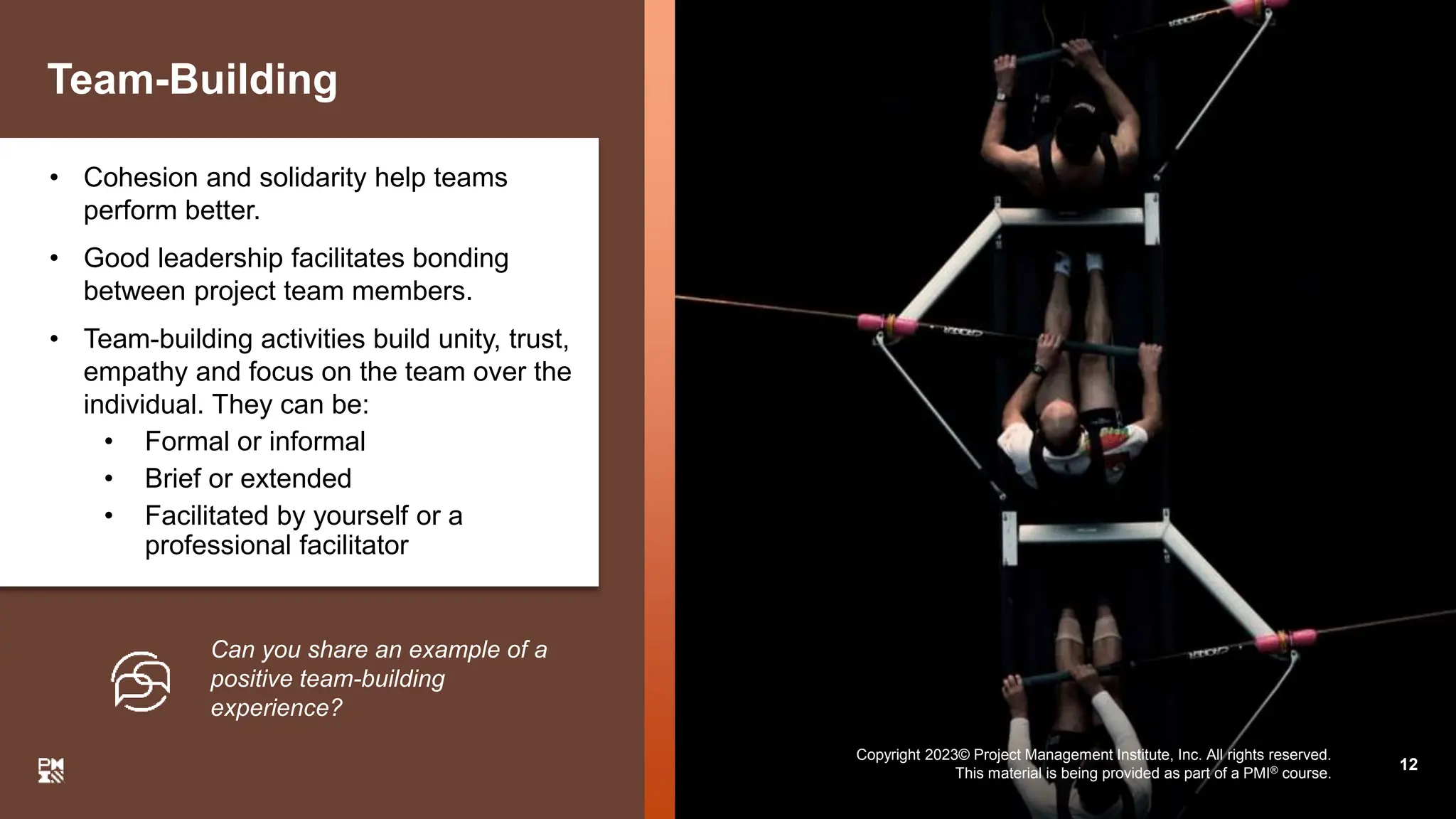 Copyright 2023© Project Management Institute, Inc. All rights reserved.
This material is being provided as part of a PMI® course.
Team-Building
• Cohesion and solidarity help teams
perform better.
• Good leadership facilitates bonding
between project team members.
• Team-building activities build unity, trust,
empathy and focus on the team over the
individual. They can be:
• Formal or informal
• Brief or extended
• Facilitated by yourself or a
professional facilitator
Can you share an example of a
positive team-building
experience?
12
Copyright 2023© Project Management Institute, Inc. All rights reserved.
This material is being provided as part of a PMI® course.
 