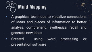 ▪ A graphical technique to visualize connections
of ideas and pieces of information to better
analyze, comprehend, synthesize, recall and
generate new ideas
▪ Created using word processing or
presentation software
Mind Mapping
 