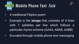 ▪ A traditional Filipino poem
▪ Example is the tanaga that consists of 4 lines
with 7 syllables per line which follows a
particular rhyme scheme (AAAA, ABAB, AABB)
▪ Encoded through mobile phone text messaging
Mobile Phone Text Tula
 
