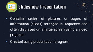 ▪ Contains series of pictures or pages of
information (slides) arranged in sequence and
often displayed on a large screen using a video
projector
▪ Created using presentation program
Slideshow Presentation
 