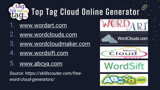 1. www.wordart.com
2. www.wordclouds.com
3. www.wordcloudmaker.com
4. www.wordsift.com
5. www.abcya.com
Source: https://skillscouter.com/free-
word-cloud-generators/
Top Tag Cloud Online Generator
 