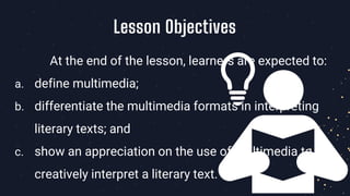 At the end of the lesson, learners are expected to:
a. define multimedia;
b. differentiate the multimedia formats in interpreting
literary texts; and
c. show an appreciation on the use of multimedia to
creatively interpret a literary text.
Lesson Objectives
 
