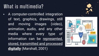 What is multimedia?
▪ A computer-controlled integration
of text, graphics, drawings, still
and moving images (video),
animation, audio, and any other
media where every type of
information can be represented,
stored, transmitted and processed
digitally (Marshall, 2001)
 