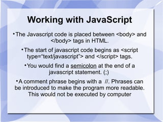 Working with JavaScript

The Javascript code is placed between <body> and
</body> tags in HTML.

The start of javascript code begins as <script
type=“text/javascript”> and </script> tags.

You would find a semicolon at the end of a
javascript statement. (;)

A comment phrase begins with a //. Phrases can
be introduced to make the program more readable.
This would not be executed by computer
 
