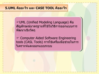5.UML  คืออะไร และ  CASE TOOL  คืออะไร  UML (Unified Modeling Language)  คือ สัญลักษณ์มาตรฐานที่ใช้ในวิธีการออกแบบการพัฒนาเชิงวัตถุ    Computer Aided Software Engineering tools (CASL Tools)  การใช้เครื่องมือช่วยในการวิเคราะห์และออกแบบระบบ 
