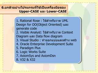 6. ยกตัวอย่างโปรแกรมที่ใช้เป็นเครื่องมือของ  Upper-CASE  และ  Lower-CASE 1. Rational Rose :  ใช้สำหรับวาด  UML Design for OO(Object Oriented)  และ  generate code  2. Visible Analyst:  ใช้สำหรับวาด  Context Diagram  และ  Data flow diagram  3. Visual Studio :  ทำออกแบบและสร้าง  web 4. Oracle Enterprise Development Suite 5. Paradigm Plus 6. Logic Works Suite 7. AxiomSys and AxiomDsn 8. V32 & X32 