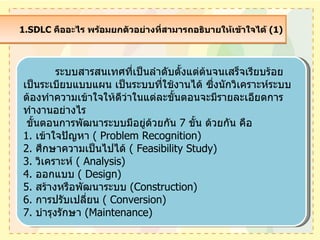1.SDLC  คืออะไร พร้อมยกตัวอย่างที่สามารถอธิบายให้เข้าใจได้  (1)  ระบบสารสȨทศที่เป็นลำดับตั้งแต่ต้นจนเสร็จเรียบร้อย เป็นระเบียบแบบแผน เป็นระบบที่ใช้งานได้ ซึ่งนักวิเคราะห์ระบบต้องทำความเข้าใจให้ดีว่าในแต่ละขั้นตอนจะมีรายละเอียดการทำงานอย่างไร  ขั้นตอนการพัฒนาระบบมีอยู่ด้วยกัน  7  ขั้น ด้วยกัน คือ 1.  เข้าใจปัญหา  (  Problem Recognition) 2.  ศึกษาความเป็นไปได้  (  Feasibility Study) 3.  วิเคราะห์  (  Analysis) 4.  ออกแบบ  (  Design) 5.  สร้างหรือพัฒนาระบบ  ( Construction) 6.  การปรับเปลี่ยน  (  Conversion) 7.  บำรุงรักษา  ( Maintenance) 