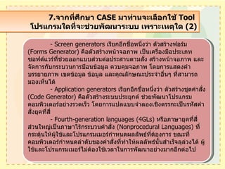 7. จากที่ศึกษา  CASE  มาท่านจะเลือกใช้  Tool  โปรแกรมใดที่จะช่วยพัฒนาระบบ เพราะเหตุใด  (2) - Screen generators  เรียกอีกชื่อหนึ่งว่า ตัวสร้างฟอร์ม   (Forms Generator)  คือตัวสร้างหน้าจอภาพ เป็นเครื่องมือประเภทซอฟต์แวร์ที่ช่วยออกแบบส่วนต่อประสานตามสั่ง สร้างหน้าจอภาพ และจัดการกับกระบวนการป้อนข้อมูล ควบคุมจอภาพ โดยการแสดงคำบรรยายภาพ เขตข้อมูล ข้อมูล และคุณลักษณะประจำอื่นๆ ที่สามารถมองเห็นได้ - Application generators  เรียกอีกชื่อหนึ่งว่า ตัวสร้างชุดคำสั่ง   (Code Generator)  คือตัวสร้างระบบประยุกต์ ช่วยพัฒนาโปรแกรมคอมพิวเตอร์อย่างรวดเร็ว โดยการแปลแบบจำลองเชิงตรรกะเป็นรหัสคำสั่งยุคที่สี่ - Fourth-generation languages (4GLs)  หรือภาษายุคที่สี่ ส่วนใหญ่เป็นภาษาไร้กระบวนคำสั่ง  ( Nonprocedural Languages)  ที่กระตุ้นให้ผู้ใช้และโปรแกรมเมอร์กำหนดผลลัพธ์ที่ต้องการ ขณะที่คอมพิวเตอร์กำหนดลำดับของคำสั่งที่ทำให้ผลลัพธ์นั้นสำเร็จลุล่วงได้ ผู้ใช้และโปรแกรมเมอร์ไม่ต้องใช้เวลาในการพัฒนาอย่างมากอีกต่อไป 
