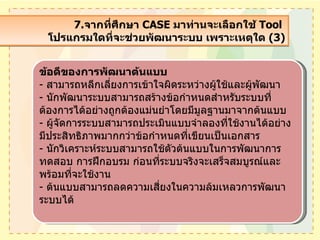 7. จากที่ศึกษา  CASE  มาท่านจะเลือกใช้  Tool  โปรแกรมใดที่จะช่วยพัฒนาระบบ เพราะเหตุใด  (3) ข้อดีของการพัฒนาต้นแบบ -  สามารถหลีกเลี่ยงการเข้าใจผิดระหว่างผู้ใช้และผู้พัฒนา -  นักพัฒนาระบบสามารถสร้างข้อกำหนดสำหรับระบบที่ต้องการได้อย่างถูกต้องแม่นยำโดยมีมูลฐานมาจากต้นแบบ -  ผู้จัดการระบบสามารถประเมินแบบจำลองที่ใช้งานได้อย่างมีประสิทธิภาพมากกว่าข้อกำหนดที่เขียนเป็นเอกสาร -  นักวิเคราะห์ระบบสามารถใช้ตัวต้นแบบในการพัฒนาการทดสอบ การฝึกอบรม ก่อนที่ระบบจริงจะเสร็จสมบูรณ์และพร้อมที่จะใช้งาน -  ต้นแบบสามารถลดความเสี่ยงในความล้มเหลวการพัฒนาระบบได้ 