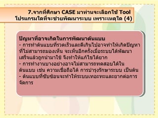 7. จากที่ศึกษา  CASE  มาท่านจะเลือกใช้  Tool  โปรแกรมใดที่จะช่วยพัฒนาระบบ เพราะเหตุใด  (4) ปัญหาที่อาจเกิดในการพัฒนาต้นแบบ -  การทำต้นแบบที่รวดเร็วและดีเกินไปอาจทำให้เกิดปัญหาที่ไม่สามารถมองเห็น จะเห็นอีกครั้งเมื่อระบบได้พัฒนาเสร็จแล้วถูกนำมาใช้ จึงทำให้แก้ไขได้ยาก -  การทำงานบางอย่างอาจไม่สามารถทดสอบได้ในต้นแบบ เช่น ความเชื่อถือได้ การบำรุงรักษาระบบ เป็นต้น -  ต้นแบบที่ซับซ้อนจะทำให้ระบบเทอะทะและยากต่อการจัดการ 
