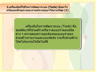 2. เครื่องมือที่ใช้ในการพัฒนาระบบ  (Tools)   คืออะไร  พร้อมยกตัวอย่างและภาพประกอบมาให้มากที่สุด  (1) เครื่องมือในการพัฒนาระบบ  ( Tools)  คือ ซอฟต์แวร์ที่ช่วยสร้างหรือวาดแบบจำลองชนิดต่าง ๆ ตรวจสอบความถูกต้องของแบบจำลอง ช่วยสร้างรายงานและแบบฟอร์ม รวมทั้งช่วยสร้างโค้ดโปรแกรมให้อัตโนมัติ 