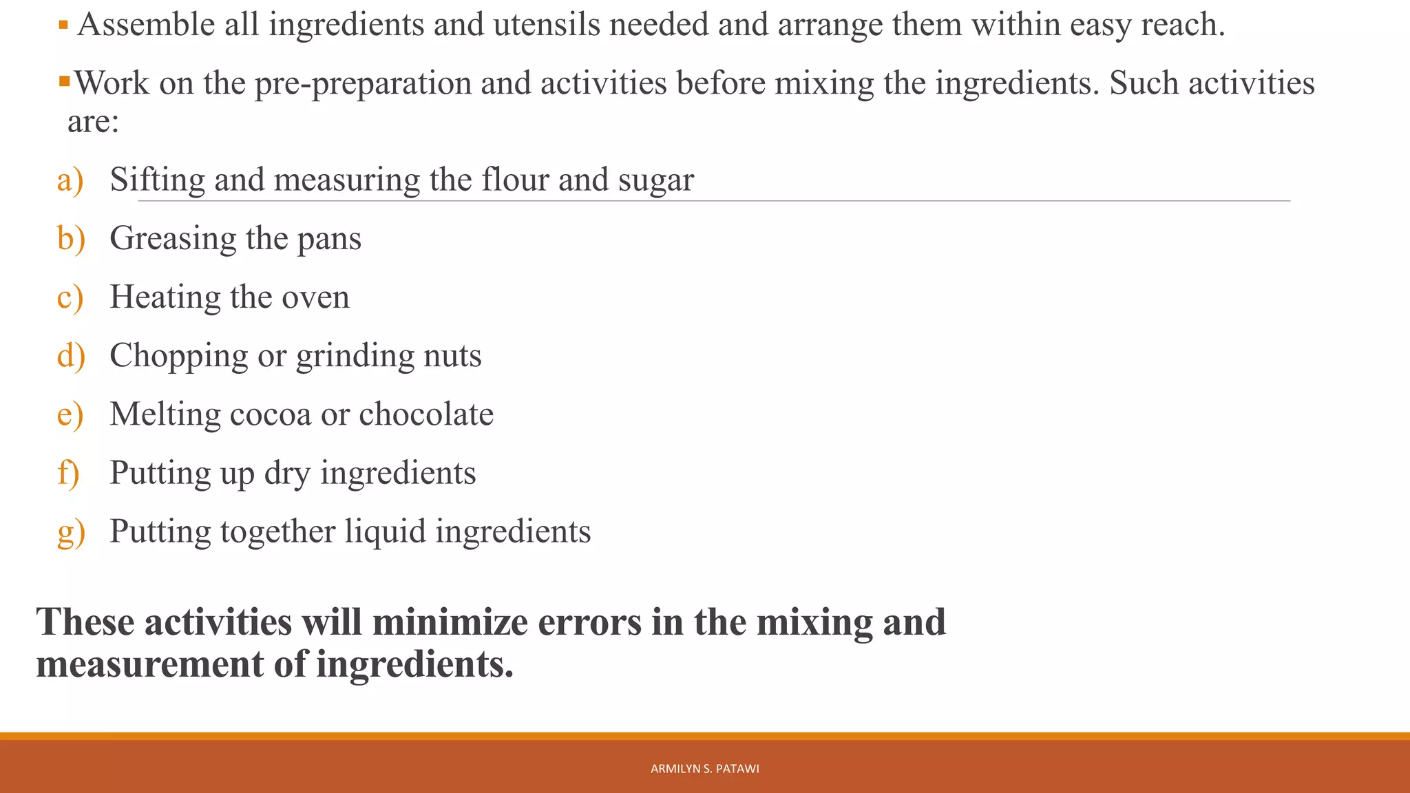 These activities will minimize errors in the mixing and
measurement of ingredients.
 Assemble all ingredients and utensils needed and arrange them within easy reach.
Work on the pre-preparation and activities before mixing the ingredients. Such activities
are:
a) Sifting and measuring the flour and sugar
b) Greasing the pans
c) Heating the oven
d) Chopping or grinding nuts
e) Melting cocoa or chocolate
f) Putting up dry ingredients
g) Putting together liquid ingredients
ARMILYN S. PATAWI
 
