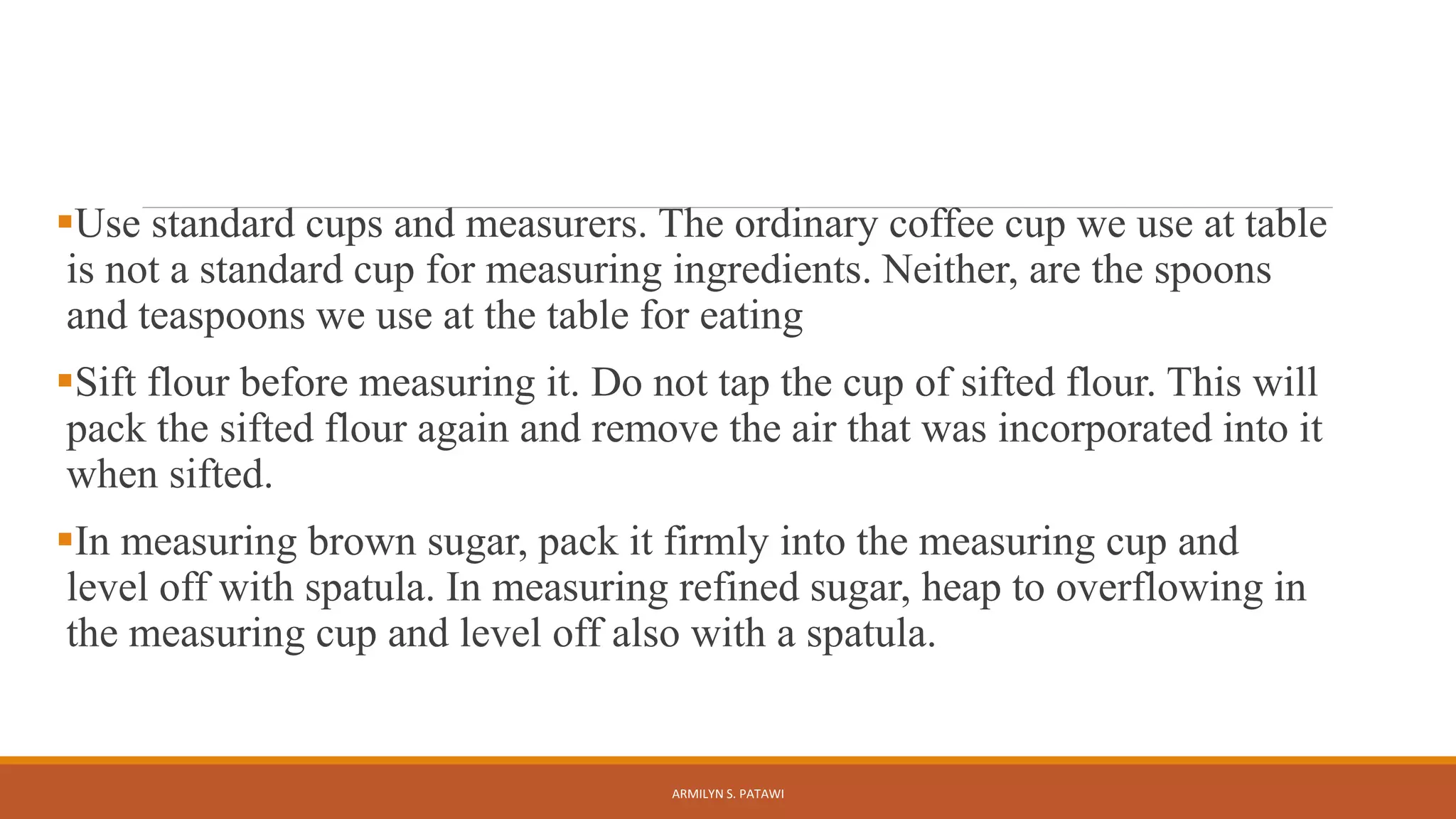 Use standard cups and measurers. The ordinary coffee cup we use at table
is not a standard cup for measuring ingredients. Neither, are the spoons
and teaspoons we use at the table for eating
Sift flour before measuring it. Do not tap the cup of sifted flour. This will
pack the sifted flour again and remove the air that was incorporated into it
when sifted.
In measuring brown sugar, pack it firmly into the measuring cup and
level off with spatula. In measuring refined sugar, heap to overflowing in
the measuring cup and level off also with a spatula.
ARMILYN S. PATAWI
 
