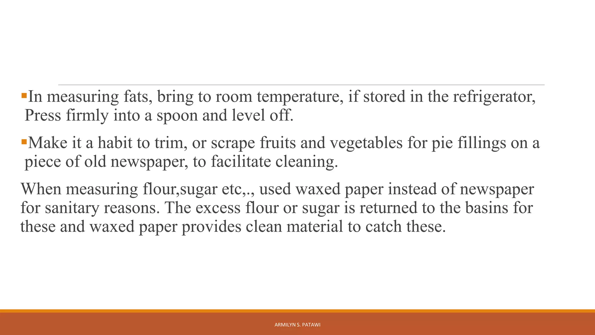 In measuring fats, bring to room temperature, if stored in the refrigerator,
Press firmly into a spoon and level off.
Make it a habit to trim, or scrape fruits and vegetables for pie fillings on a
piece of old newspaper, to facilitate cleaning.
When measuring flour,sugar etc,., used waxed paper instead of newspaper
for sanitary reasons. The excess flour or sugar is returned to the basins for
these and waxed paper provides clean material to catch these.
ARMILYN S. PATAWI
 