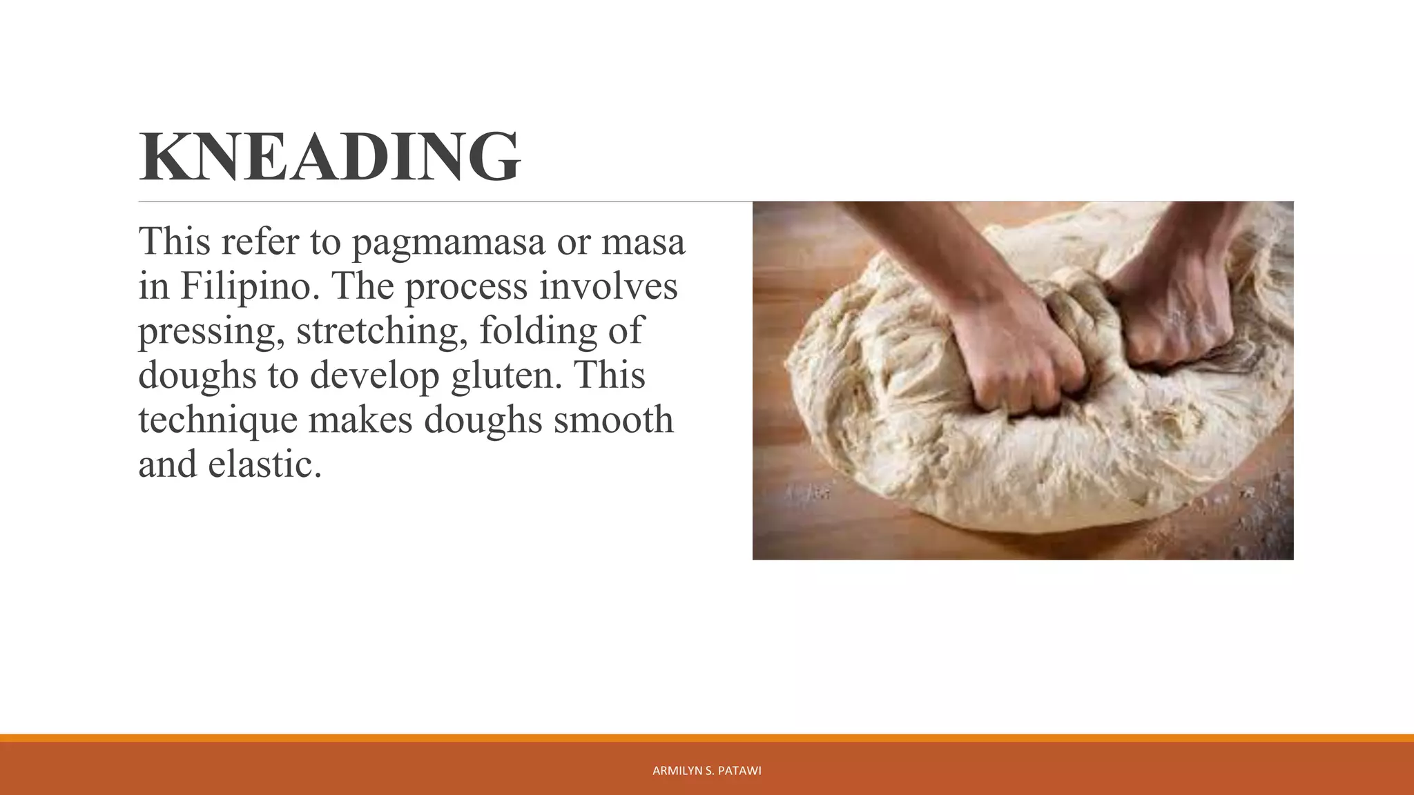 KNEADING
This refer to pagmamasa or masa
in Filipino. The process involves
pressing, stretching, folding of
doughs to develop gluten. This
technique makes doughs smooth
and elastic.
ARMILYN S. PATAWI
 