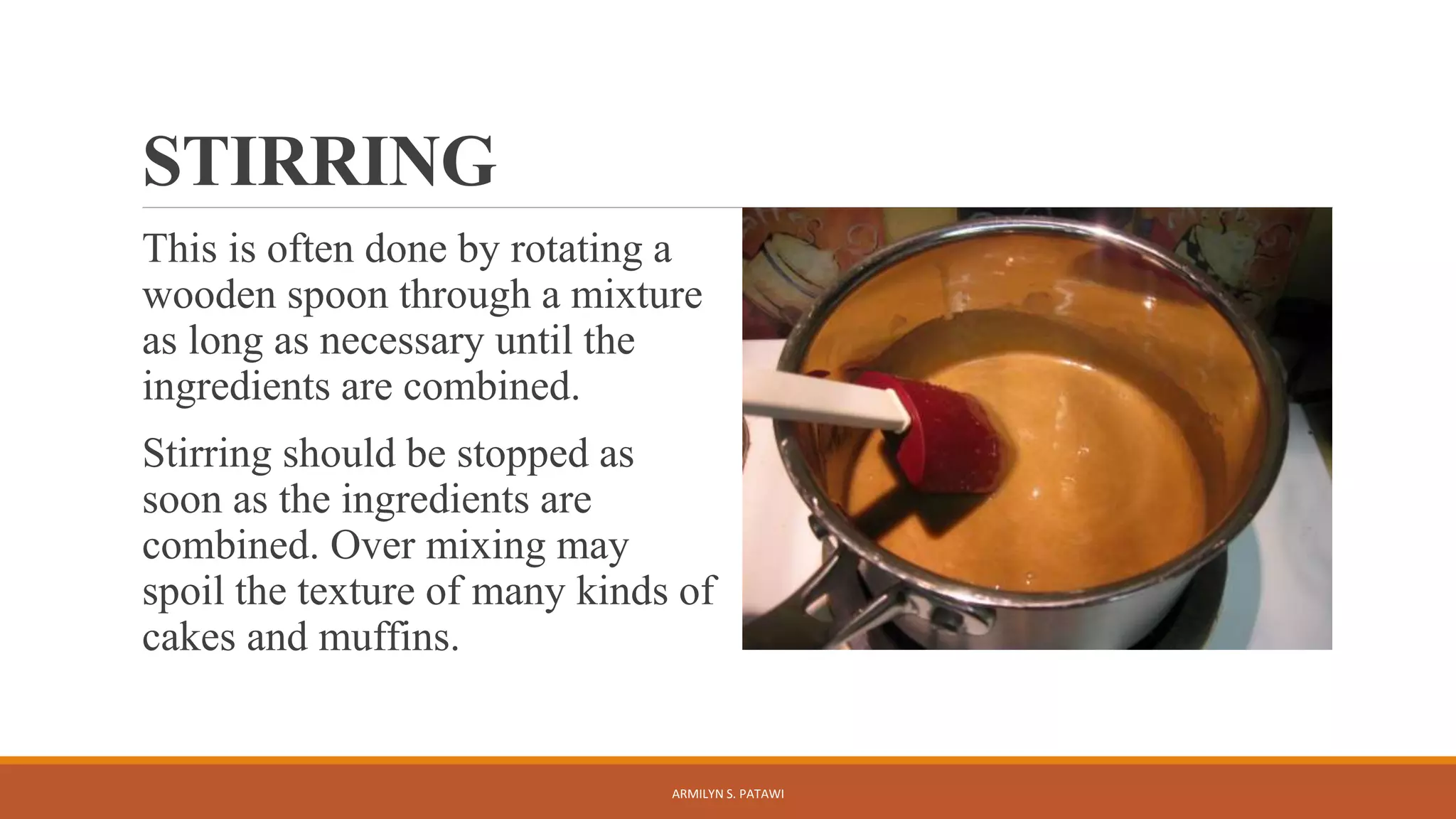 STIRRING
This is often done by rotating a
wooden spoon through a mixture
as long as necessary until the
ingredients are combined.
Stirring should be stopped as
soon as the ingredients are
combined. Over mixing may
spoil the texture of many kinds of
cakes and muffins.
ARMILYN S. PATAWI
 