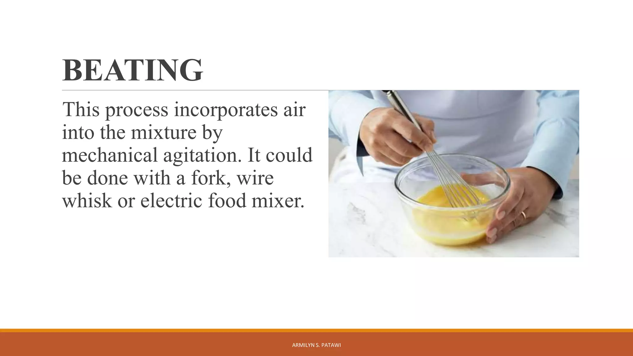 BEATING
This process incorporates air
into the mixture by
mechanical agitation. It could
be done with a fork, wire
whisk or electric food mixer.
ARMILYN S. PATAWI
 
