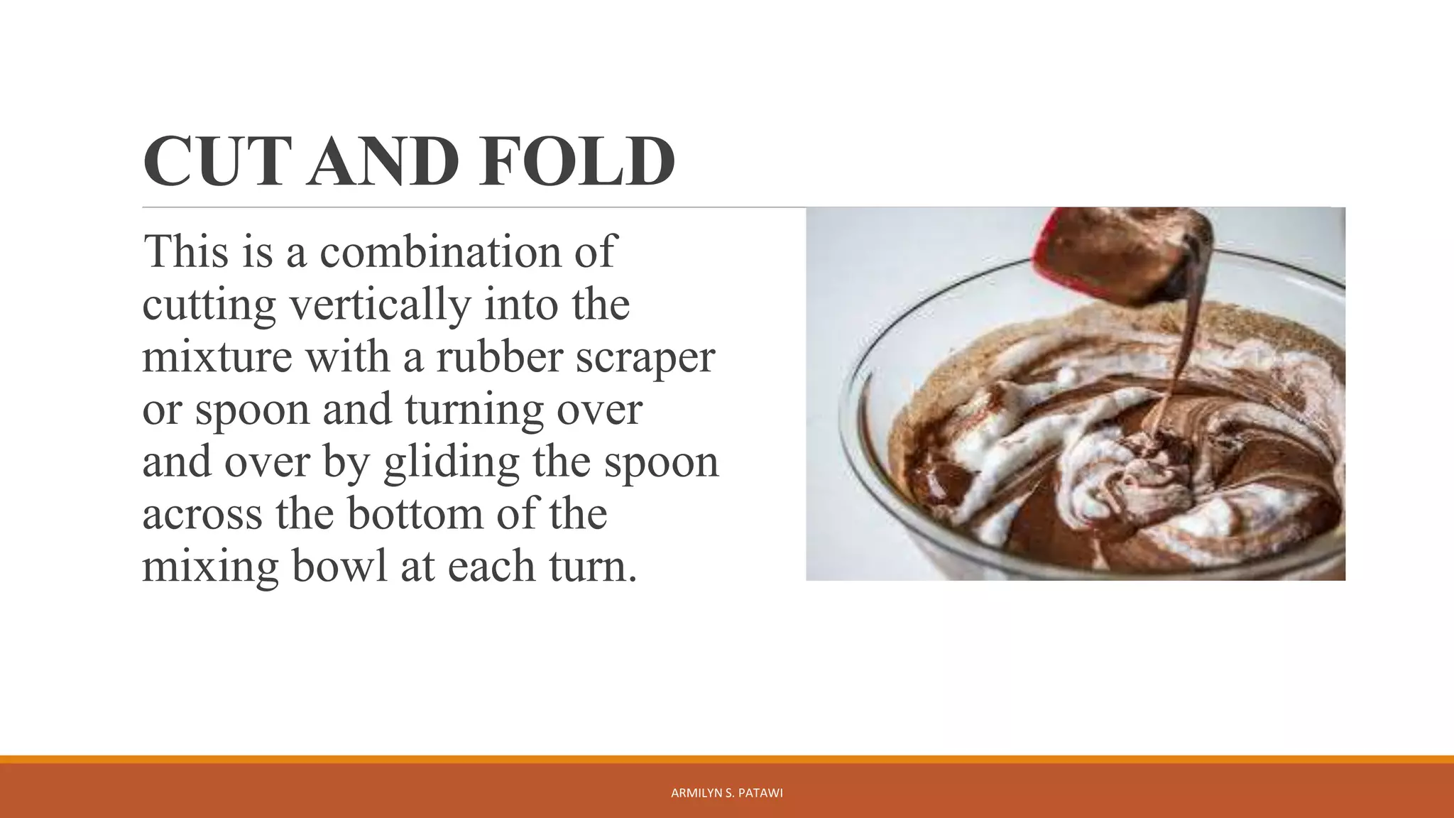 CUT AND FOLD
This is a combination of
cutting vertically into the
mixture with a rubber scraper
or spoon and turning over
and over by gliding the spoon
across the bottom of the
mixing bowl at each turn.
ARMILYN S. PATAWI
 
