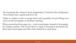 In measuring fats, bring to room temperature, if stored in the refrigerator,
Press firmly into a spoon and level off.
Make it a habit to trim, or scrape fruits and vegetables for pie fillings on a
piece of old newspaper, to facilitate cleaning.
When measuring flour,sugar etc,., used waxed paper instead of newspaper
for sanitary reasons. The excess flour or sugar is returned to the basins for
these and waxed paper provides clean material to catch these.
ARMILYN S. PATAWI
 