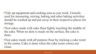 Tidy up equipment and cooking area as you work. Utensils
used for measuring, mixing, baking and other baking activities
should be washed up and put away in their respective places for
storage.
Test cakes made with cake flour lightly touching the middle of
the cake. When no dent is made on the surface, the cake is
done.
Test cakes made with all purpose flour by sticking a cake tester
in the center. Cake is done when the cake tester comes out
clean.
ARMILYN S. PATAWI
 