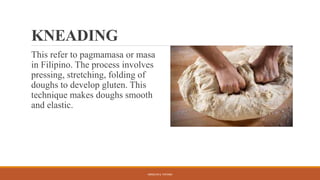 KNEADING
This refer to pagmamasa or masa
in Filipino. The process involves
pressing, stretching, folding of
doughs to develop gluten. This
technique makes doughs smooth
and elastic.
ARMILYN S. PATAWI
 