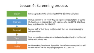 Lesson 4: Screening process
Enable
Enable working from home, if possible, for staff who are required to self-
quarantine but are not displaying symptoms of COVID-19
Treat
Treat personal information about individual workers’ health confidential,
in line with privacy laws
Remind
Remind staff of their leave entitlements if they are sick or required to
self-quarantine.
Instruct
Instruct workers to tell you if they are experiencing symptoms of COVID-
19, have been in close contact with a person who has COVID-19 or have
been tested positive for COVID-19
Inform Put up signs about the symptoms of COVID-19 in the workplace
 