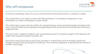 Why self-compassion
If we fail at something, many of us use an internal critical voice that punishes us and puts us down.
The critical voice in our head is a voice with little gentleness. It is lacking in compassion. It can
demotivate us, make us feel guilty or cause anxiety.
This critical voice causes internal conflict, for example because we’re not good enough according to this
voice. The self-critical voice emphasizes the gap between who we think we are and who we think we’re
supposed to be.
This can result in negative emotions such as guilt (because we’re not good enough) or fear (because we
might never be good enough) frustration, etc.
Due to this critical voice we can easily lose ourselves in a destructive cycle of emotions (guilt) and
thoughts (critical voice) which goes on endlessly. Thus, without compassion or gentleness the chance of
conflict is fairly large.
 