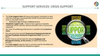 1
1
SUPPORT SERVICES: CRISIS SUPPORT
• The Crisis Support desk will equip and support individuals to deal
with the challenges associated with COVID-19 and other personal
crisis or traumatic events.
• Psychosocial, legal, financial or wellbeing concerns.
• Telephonic support only . If face to face support is required,
individuals will be referred (Scheme benefits, EAP or Community
networks)
• Our team of wellbeing professionals is available during business
hours
• This will particularly benefit Government Departments that do
not have Employee Assistance Programmes (EAP) services in
place.
• Healthi Choices will provide the relevant Employee and
Managerial training on the service via HWSS Orientation
sessions.
• The Crisis support capacity that is currently used for the Maternity
programme will provide the telephonic support
 