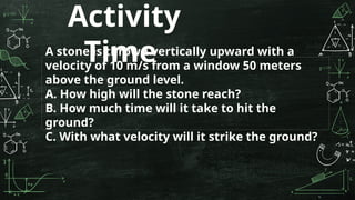 Activity
Time
A stone is thrown vertically upward with a
velocity of 10 m/s from a window 50 meters
above the ground level.
A. How high will the stone reach?
B. How much time will it take to hit the
ground?
C. With what velocity will it strike the ground?
 