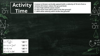 A stone is thrown vertically upward with a velocity of 10 m/s from a
window 50 meters above the ground level.
A. How high will the stone reach?
B. How much time will it take to hit the ground?
C. With what velocity will it strike the ground?
Activity
Time
 