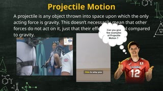 Projectile Motion
A projectile is any object thrown into space upon which the only
acting force is gravity. This doesn’t necessarily mean that other
forces do not act on it, just that their effect is minimal compared
to gravity.
Can you give
few examples
of Projectile
Motion ?
 