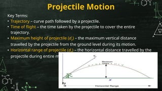 Projectile Motion
Key Terms:
• Trajectory – curve path followed by a projectile.
• Time of flight – the time taken by the projectile to cover the entire
trajectory.
• Maximum height of projectile (dy) – the maximum vertical distance
travelled by the projectile from the ground level during its motion.
• Horizontal range of projectile (dx) – the horizontal distance travelled by the
projectile during entire motion.
 