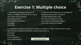 Exercise 1: Multiple choice
1. According to Newton's first law of
motion, an object at rest tends to stay at
rest unless acted upon by
a) A balanced force
b) An unbalanced force
c) Gravity
d) Friction
2. Which of the following is an example of
Newton's second law of motion?
a) A ball rolling down a hill
b) A person sitting on a chair.
c) A rocket launching into space.
d) A book resting on a table.
3. According to Newton's first law of motion, an object in motion will continue moving
with the same speed and direction unless acted upon by
a) Friction
b) Gravity
c) Air resistance
d) An external force Look at the answers
 