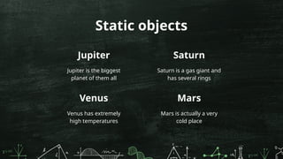 Jupiter
Jupiter is the biggest
planet of them all
Saturn is a gas giant and
has several rings
Static objects
Venus
Venus has extremely
high temperatures
Mars is actually a very
cold place
Saturn
Mars
 